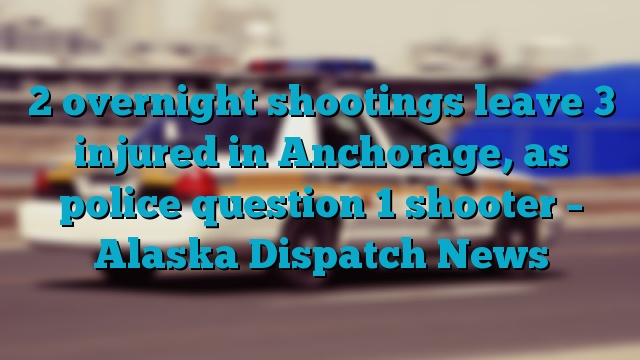 2 overnight shootings leave 3 injured in Anchorage, as police question 1 shooter – Alaska Dispatch News