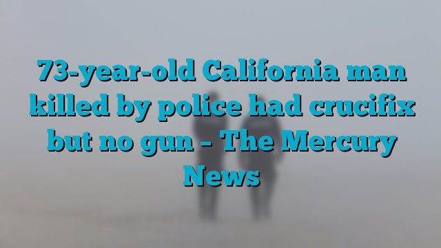 73-year-old California man killed by police had crucifix but no gun – The Mercury News