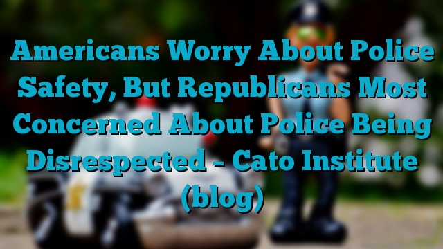 Americans Worry About Police Safety, But Republicans Most Concerned About Police Being Disrespected – Cato Institute (blog)