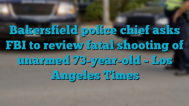 Bakersfield police chief asks FBI to review fatal shooting of unarmed 73-year-old – Los Angeles Times