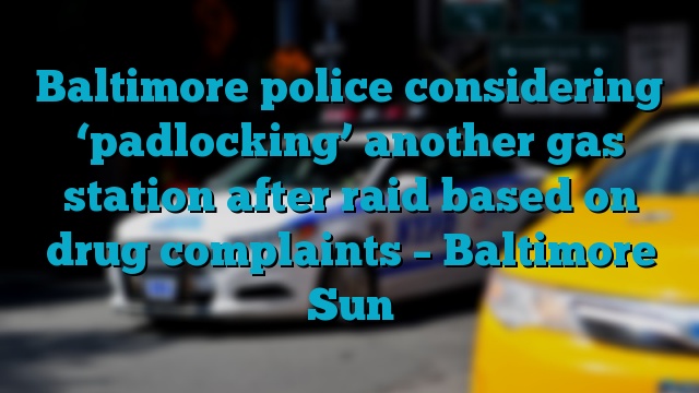 Baltimore police considering ‘padlocking’ another gas station after raid based on drug complaints – Baltimore Sun