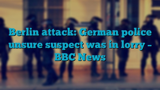 Berlin attack: German police unsure suspect was in lorry – BBC News