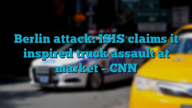 Berlin attack: ISIS claims it inspired truck assault at market – CNN