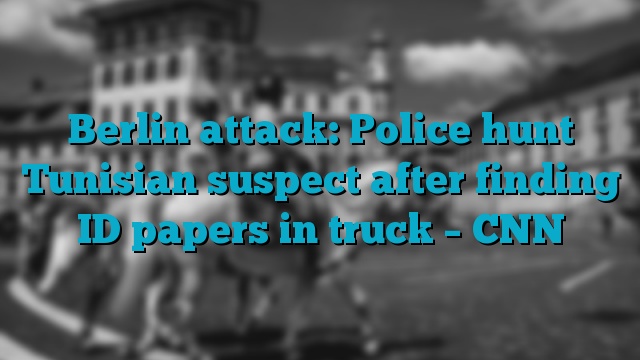 Berlin attack: Police hunt Tunisian suspect after finding ID papers in truck – CNN