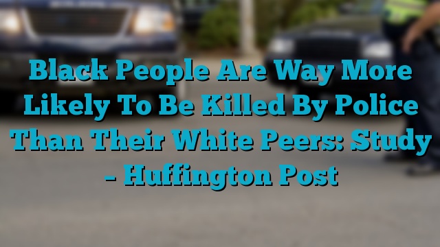 Black People Are Way More Likely To Be Killed By Police Than Their White Peers: Study – Huffington Post