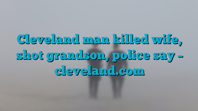 Cleveland man killed wife, shot grandson, police say – cleveland.com