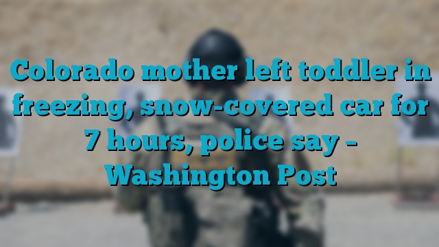 Colorado mother left toddler in freezing, snow-covered car for 7 hours, police say – Washington Post