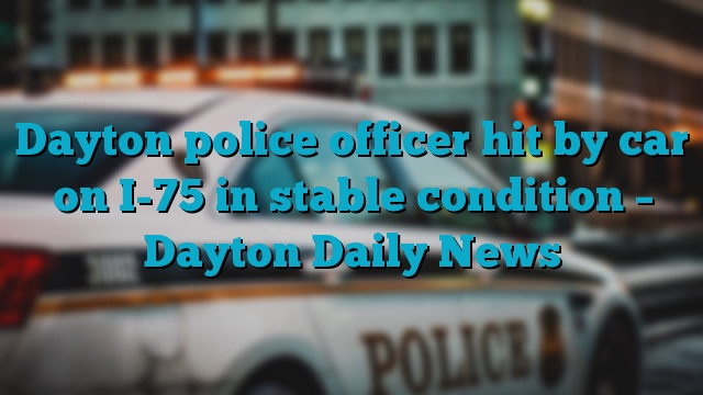 Dayton police officer hit by car on I-75 in stable condition – Dayton Daily News