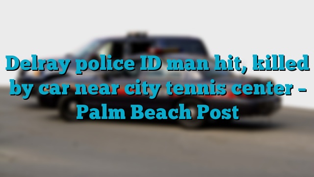 Delray police ID man hit, killed by car near city tennis center – Palm Beach Post