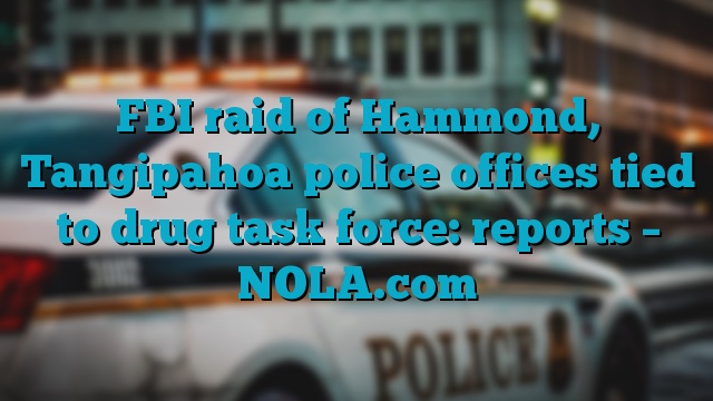 FBI raid of Hammond, Tangipahoa police offices tied to drug task force: reports – NOLA.com