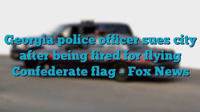 Georgia police officer sues city after being fired for flying Confederate flag – Fox News