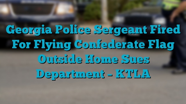 Georgia Police Sergeant Fired For Flying Confederate Flag Outside Home Sues Department – KTLA