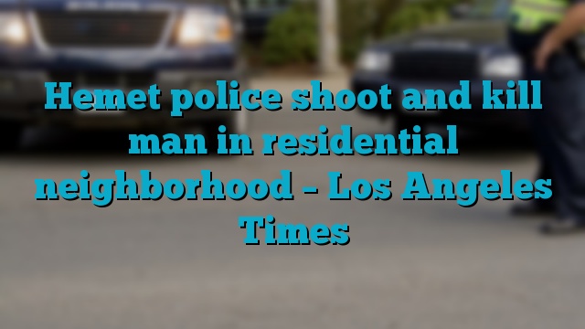 Hemet police shoot and kill man in residential neighborhood – Los Angeles Times