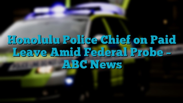 Honolulu Police Chief on Paid Leave Amid Federal Probe – ABC News