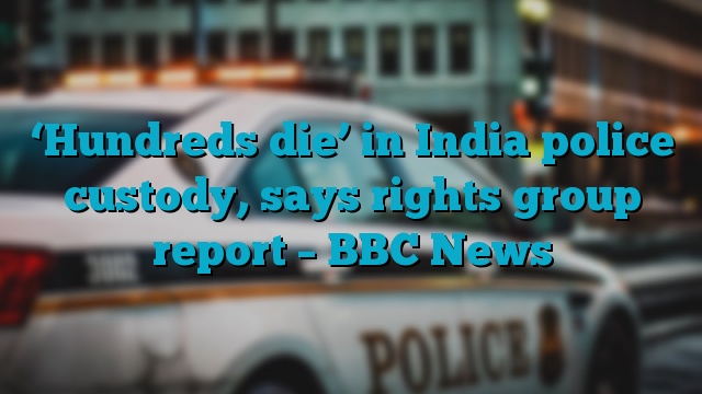 ‘Hundreds die’ in India police custody, says rights group report – BBC News