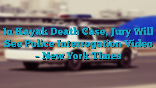 In Kayak Death Case, Jury Will See Police Interrogation Video – New York Times