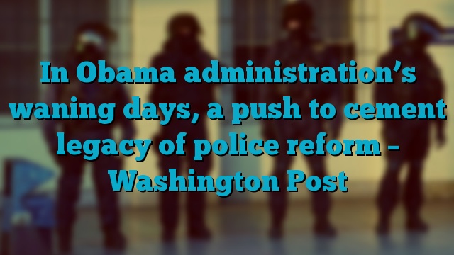 In Obama administration’s waning days, a push to cement legacy of police reform – Washington Post