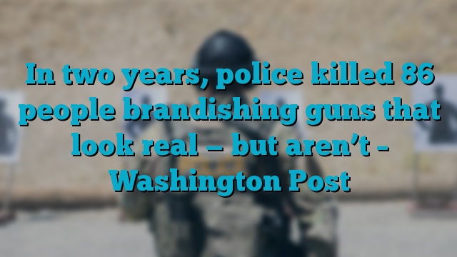 In two years, police killed 86 people brandishing guns that look real — but aren’t – Washington Post