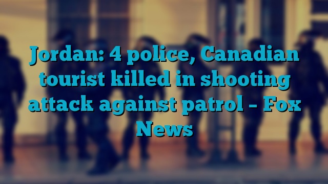 Jordan: 4 police, Canadian tourist killed in shooting attack against patrol – Fox News