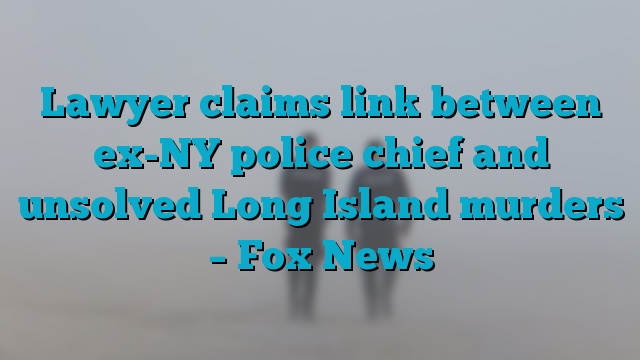 Lawyer claims link between ex-NY police chief and unsolved Long Island murders – Fox News