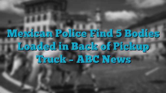 Mexican Police Find 5 Bodies Loaded in Back of Pickup Truck – ABC News