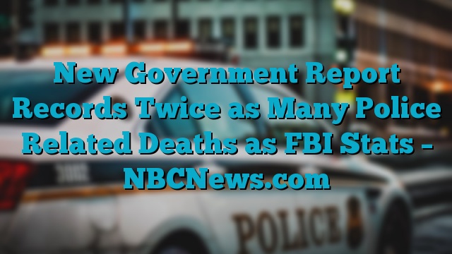 New Government Report Records Twice as Many Police Related Deaths as FBI Stats – NBCNews.com