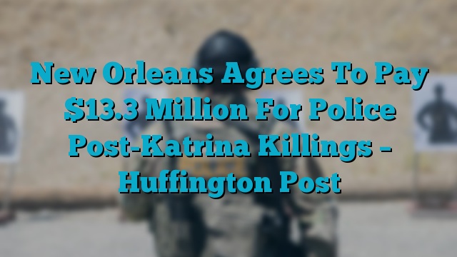 New Orleans Agrees To Pay $13.3 Million For Police Post-Katrina Killings – Huffington Post