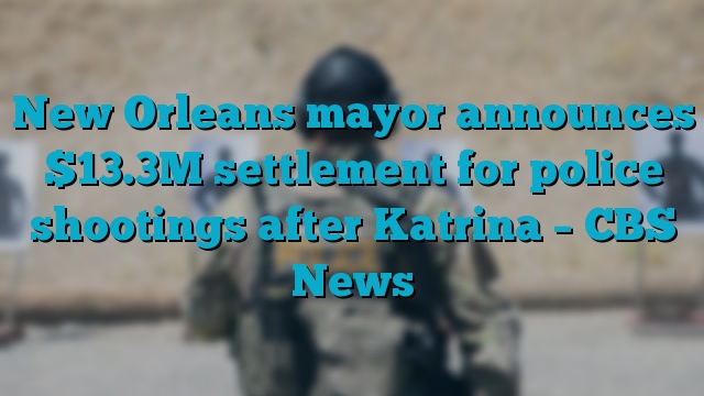 New Orleans mayor announces $13.3M settlement for police shootings after Katrina – CBS News