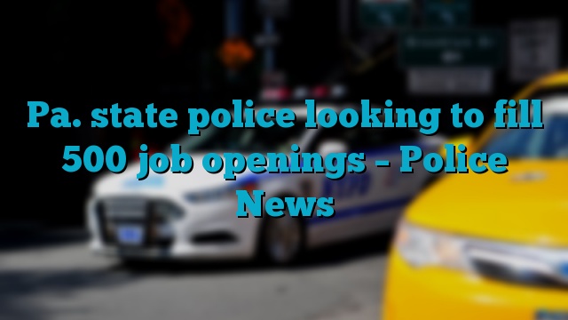 Pa. state police looking to fill 500 job openings – Police News