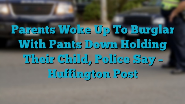 Parents Woke Up To Burglar With Pants Down Holding Their Child, Police Say – Huffington Post