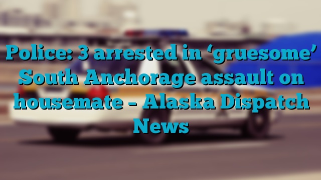 Police: 3 arrested in ‘gruesome’ South Anchorage assault on housemate – Alaska Dispatch News