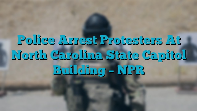 Police Arrest Protesters At North Carolina State Capitol Building – NPR