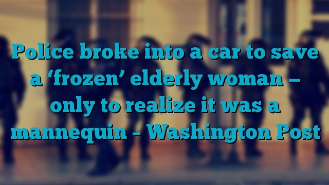 Police broke into a car to save a ‘frozen’ elderly woman — only to realize it was a mannequin – Washington Post