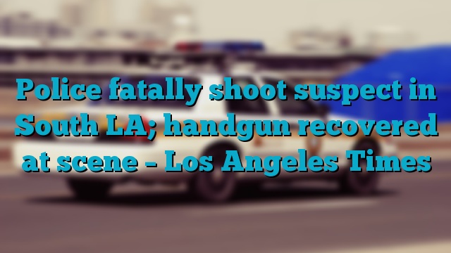 Police fatally shoot suspect in South LA; handgun recovered at scene – Los Angeles Times