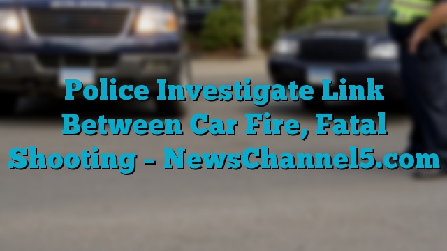 Police Investigate Link Between Car Fire, Fatal Shooting – NewsChannel5.com