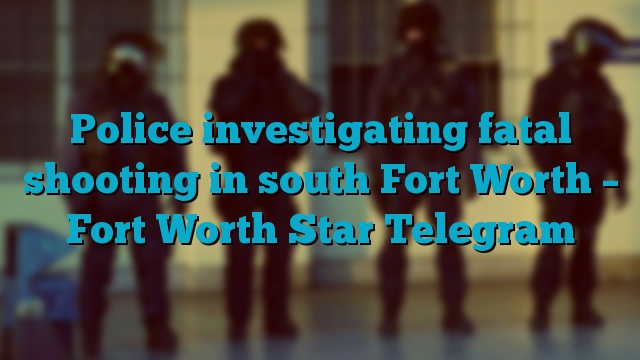 Police investigating fatal shooting in south Fort Worth – Fort Worth Star Telegram