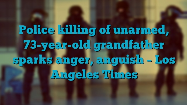 Police killing of unarmed, 73-year-old grandfather sparks anger, anguish – Los Angeles Times