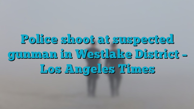 Police shoot at suspected gunman in Westlake District – Los Angeles Times