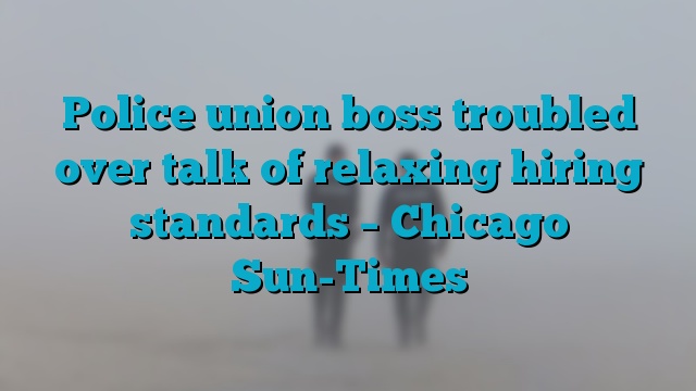 Police union boss troubled over talk of relaxing hiring standards – Chicago Sun-Times