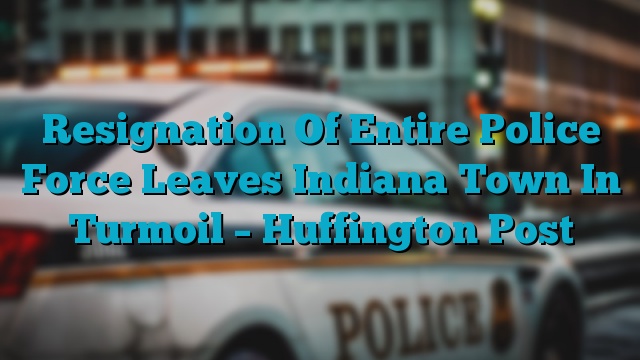 Resignation Of Entire Police Force Leaves Indiana Town In Turmoil – Huffington Post