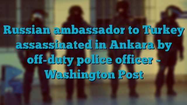 Russian ambassador to Turkey assassinated in Ankara by off-duty police officer – Washington Post