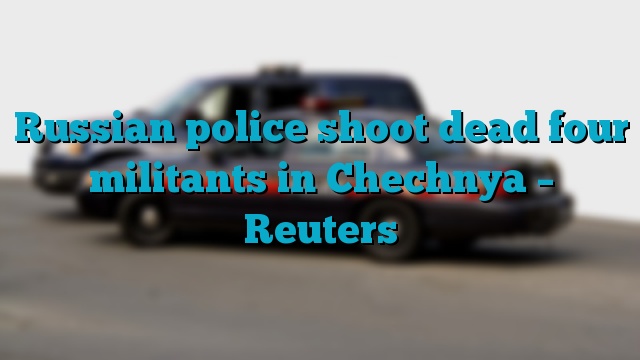 Russian police shoot dead four militants in Chechnya – Reuters