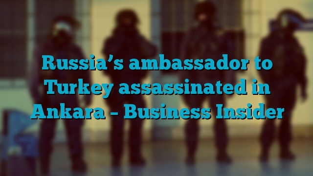 Russia’s ambassador to Turkey assassinated in Ankara – Business Insider