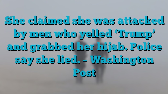 She claimed she was attacked by men who yelled ‘Trump’ and grabbed her hijab. Police say she lied. – Washington Post