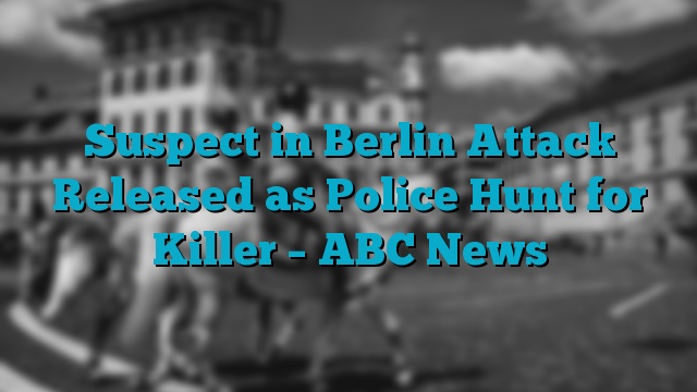 Suspect in Berlin Attack Released as Police Hunt for Killer – ABC News