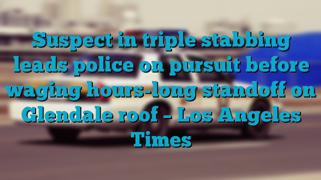 Suspect in triple stabbing leads police on pursuit before waging hours-long standoff on Glendale roof – Los Angeles Times