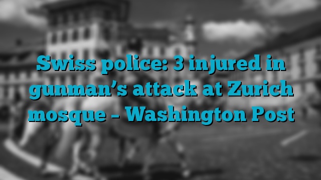 Swiss police: 3 injured in gunman’s attack at Zurich mosque – Washington Post