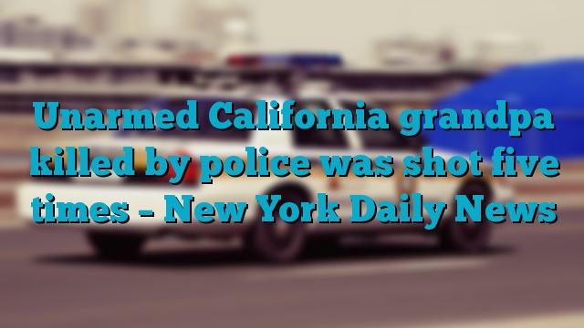 Unarmed California grandpa killed by police was shot five times – New York Daily News