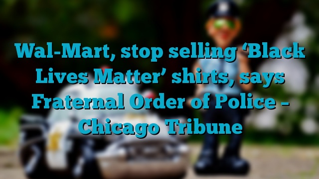 Wal-Mart, stop selling ‘Black Lives Matter’ shirts, says Fraternal Order of Police – Chicago Tribune