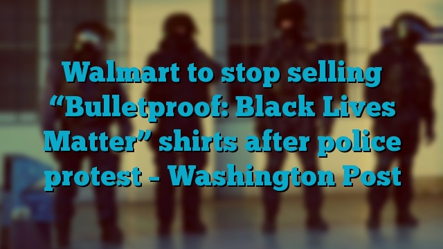 Walmart to stop selling “Bulletproof: Black Lives Matter” shirts after police protest – Washington Post